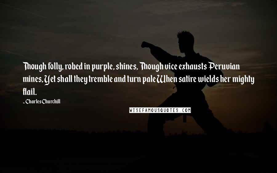 Charles Churchill Quotes: Though folly, robed in purple, shines, Though vice exhausts Peruvian mines, Yet shall they tremble and turn pale When satire wields her mighty flail.