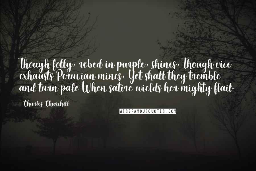 Charles Churchill Quotes: Though folly, robed in purple, shines, Though vice exhausts Peruvian mines, Yet shall they tremble and turn pale When satire wields her mighty flail.