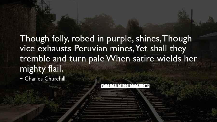 Charles Churchill Quotes: Though folly, robed in purple, shines, Though vice exhausts Peruvian mines, Yet shall they tremble and turn pale When satire wields her mighty flail.