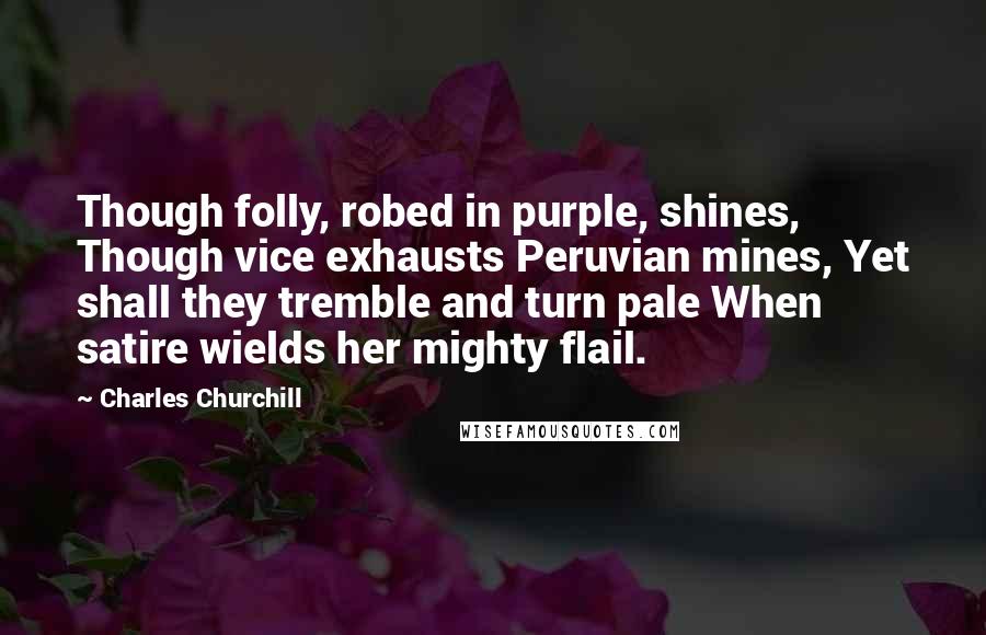 Charles Churchill Quotes: Though folly, robed in purple, shines, Though vice exhausts Peruvian mines, Yet shall they tremble and turn pale When satire wields her mighty flail.