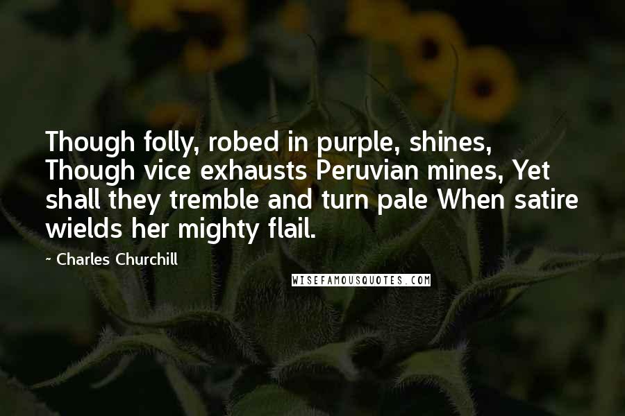 Charles Churchill Quotes: Though folly, robed in purple, shines, Though vice exhausts Peruvian mines, Yet shall they tremble and turn pale When satire wields her mighty flail.