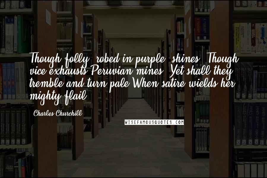 Charles Churchill Quotes: Though folly, robed in purple, shines, Though vice exhausts Peruvian mines, Yet shall they tremble and turn pale When satire wields her mighty flail.