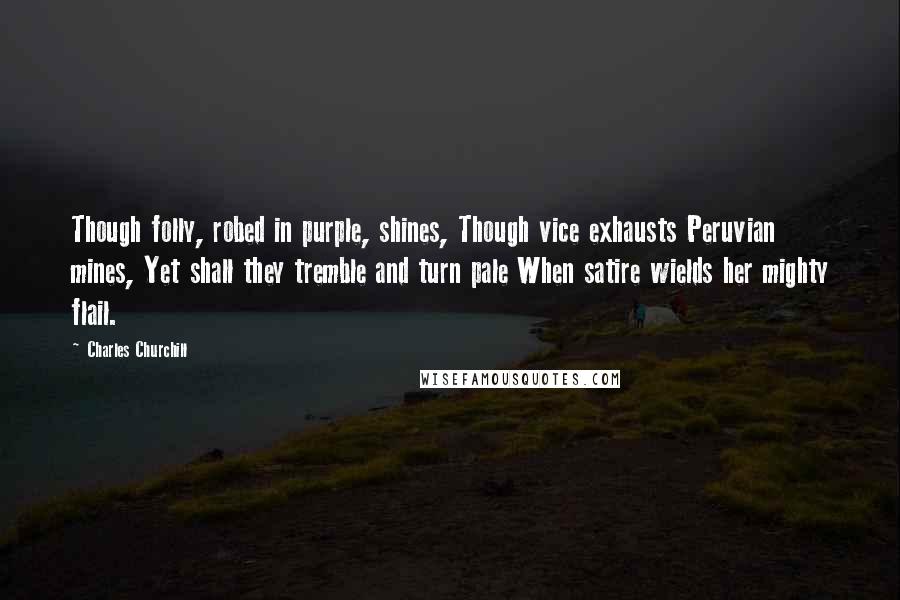 Charles Churchill Quotes: Though folly, robed in purple, shines, Though vice exhausts Peruvian mines, Yet shall they tremble and turn pale When satire wields her mighty flail.