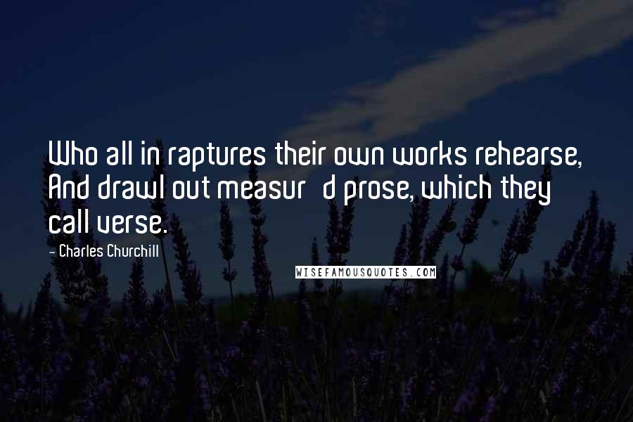 Charles Churchill Quotes: Who all in raptures their own works rehearse, And drawl out measur'd prose, which they call verse.
