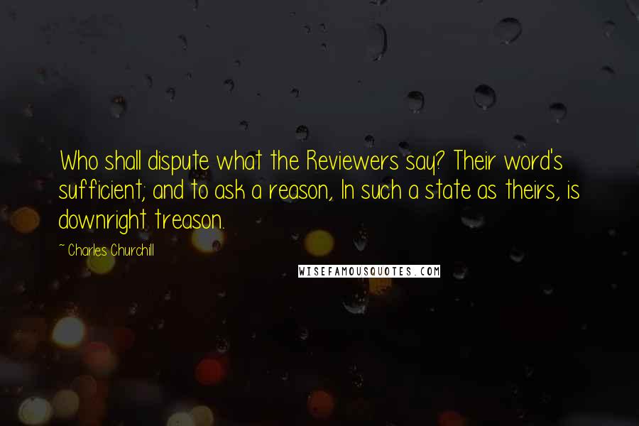 Charles Churchill Quotes: Who shall dispute what the Reviewers say? Their word's sufficient; and to ask a reason, In such a state as theirs, is downright treason.