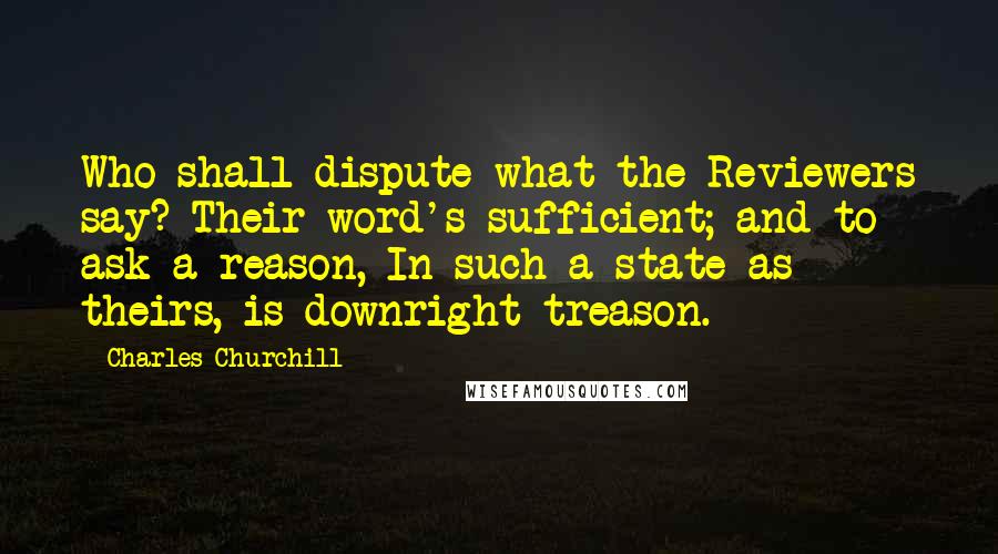 Charles Churchill Quotes: Who shall dispute what the Reviewers say? Their word's sufficient; and to ask a reason, In such a state as theirs, is downright treason.