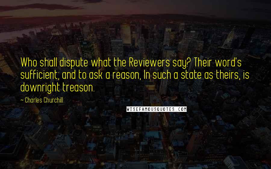Charles Churchill Quotes: Who shall dispute what the Reviewers say? Their word's sufficient; and to ask a reason, In such a state as theirs, is downright treason.