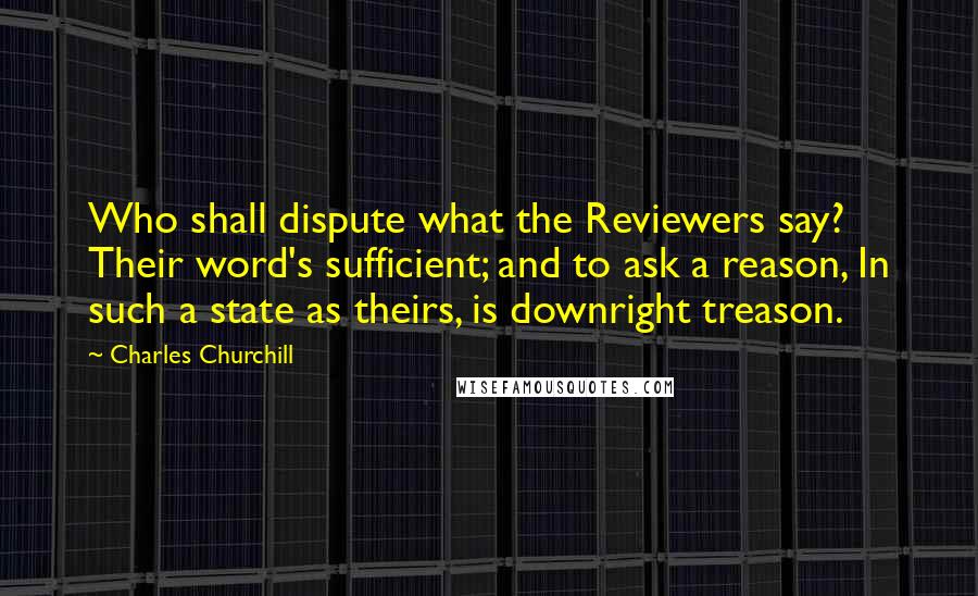 Charles Churchill Quotes: Who shall dispute what the Reviewers say? Their word's sufficient; and to ask a reason, In such a state as theirs, is downright treason.