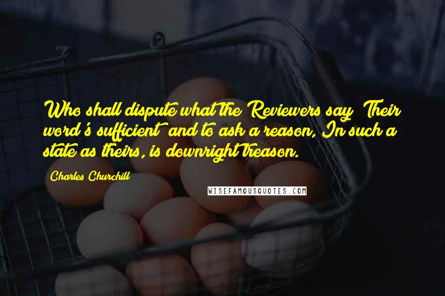 Charles Churchill Quotes: Who shall dispute what the Reviewers say? Their word's sufficient; and to ask a reason, In such a state as theirs, is downright treason.