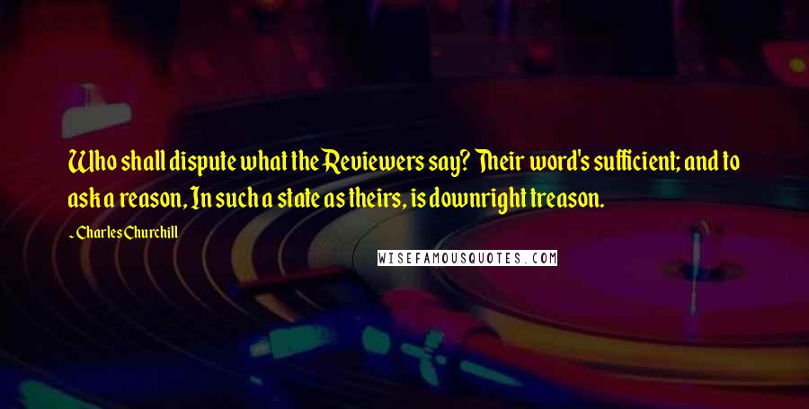 Charles Churchill Quotes: Who shall dispute what the Reviewers say? Their word's sufficient; and to ask a reason, In such a state as theirs, is downright treason.