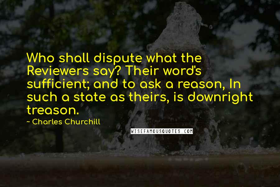 Charles Churchill Quotes: Who shall dispute what the Reviewers say? Their word's sufficient; and to ask a reason, In such a state as theirs, is downright treason.