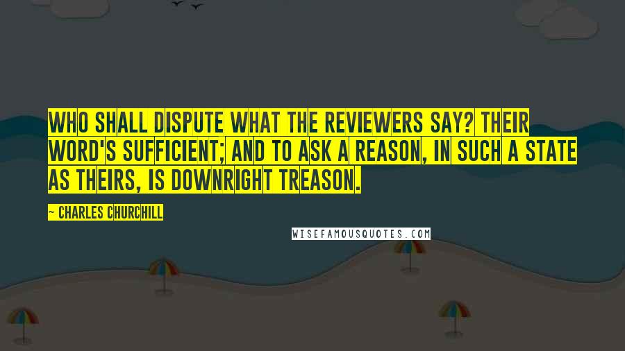 Charles Churchill Quotes: Who shall dispute what the Reviewers say? Their word's sufficient; and to ask a reason, In such a state as theirs, is downright treason.