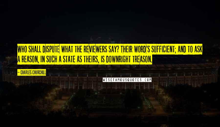 Charles Churchill Quotes: Who shall dispute what the Reviewers say? Their word's sufficient; and to ask a reason, In such a state as theirs, is downright treason.