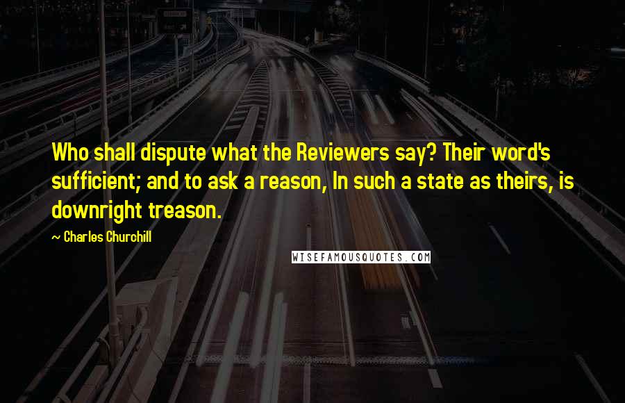 Charles Churchill Quotes: Who shall dispute what the Reviewers say? Their word's sufficient; and to ask a reason, In such a state as theirs, is downright treason.