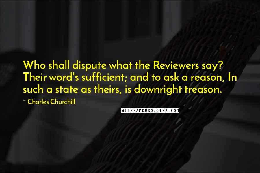 Charles Churchill Quotes: Who shall dispute what the Reviewers say? Their word's sufficient; and to ask a reason, In such a state as theirs, is downright treason.