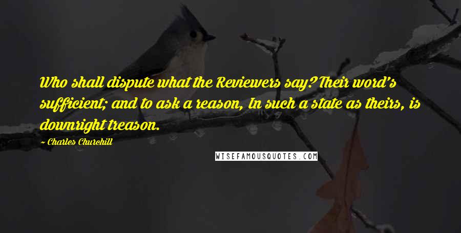 Charles Churchill Quotes: Who shall dispute what the Reviewers say? Their word's sufficient; and to ask a reason, In such a state as theirs, is downright treason.