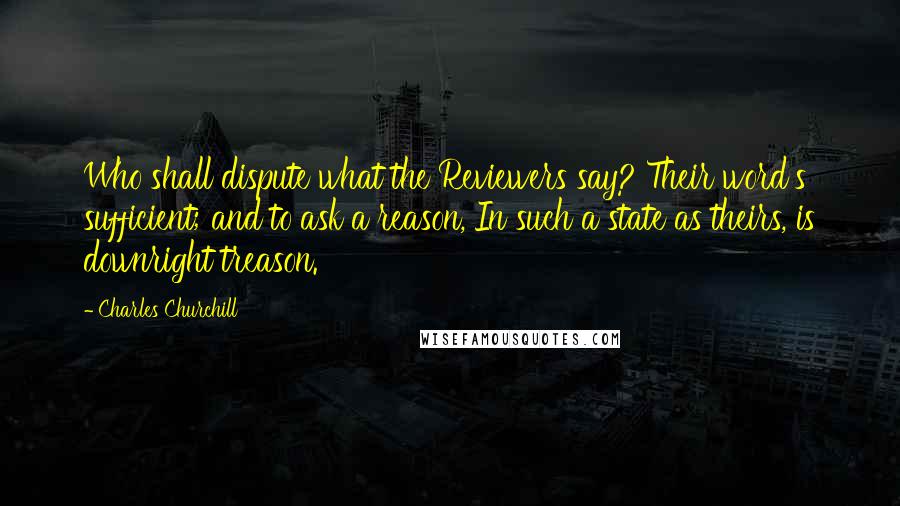 Charles Churchill Quotes: Who shall dispute what the Reviewers say? Their word's sufficient; and to ask a reason, In such a state as theirs, is downright treason.