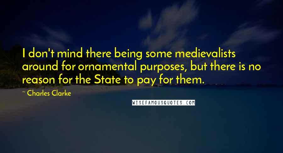 Charles Clarke Quotes: I don't mind there being some medievalists around for ornamental purposes, but there is no reason for the State to pay for them.