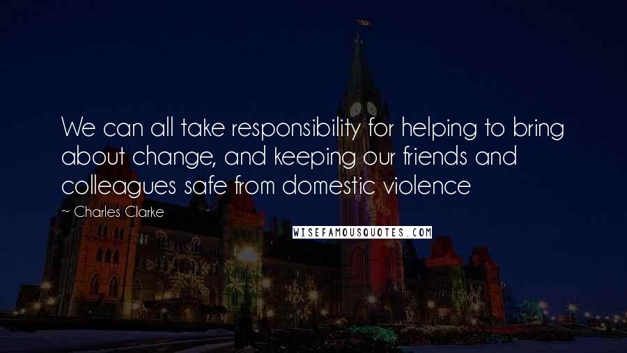 Charles Clarke Quotes: We can all take responsibility for helping to bring about change, and keeping our friends and colleagues safe from domestic violence