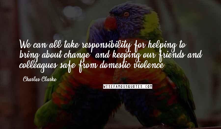 Charles Clarke Quotes: We can all take responsibility for helping to bring about change, and keeping our friends and colleagues safe from domestic violence