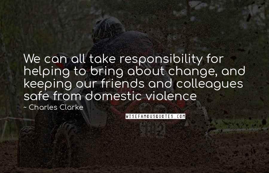 Charles Clarke Quotes: We can all take responsibility for helping to bring about change, and keeping our friends and colleagues safe from domestic violence