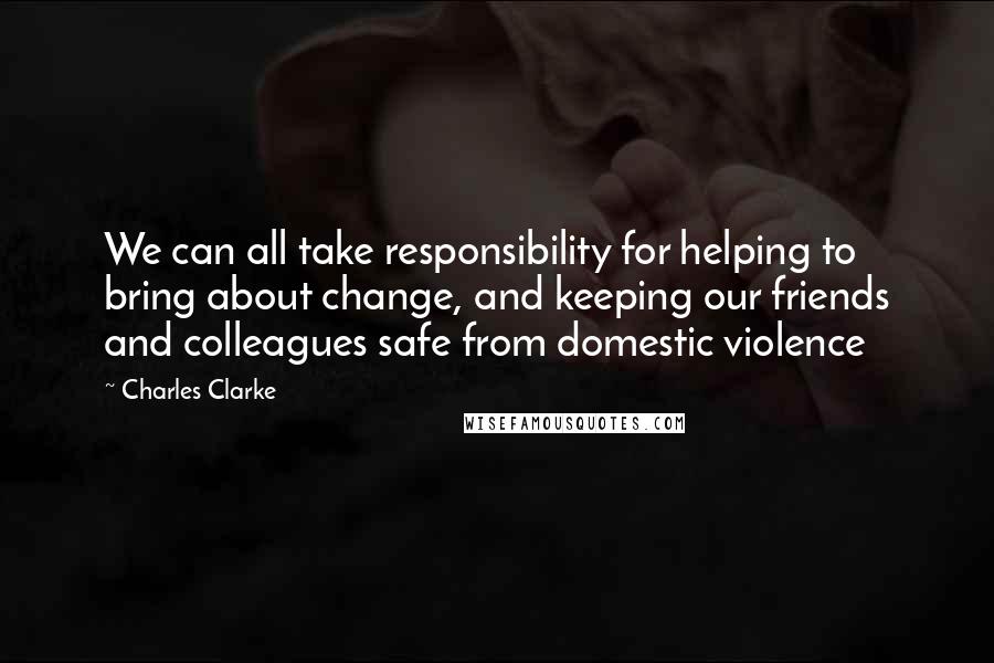 Charles Clarke Quotes: We can all take responsibility for helping to bring about change, and keeping our friends and colleagues safe from domestic violence