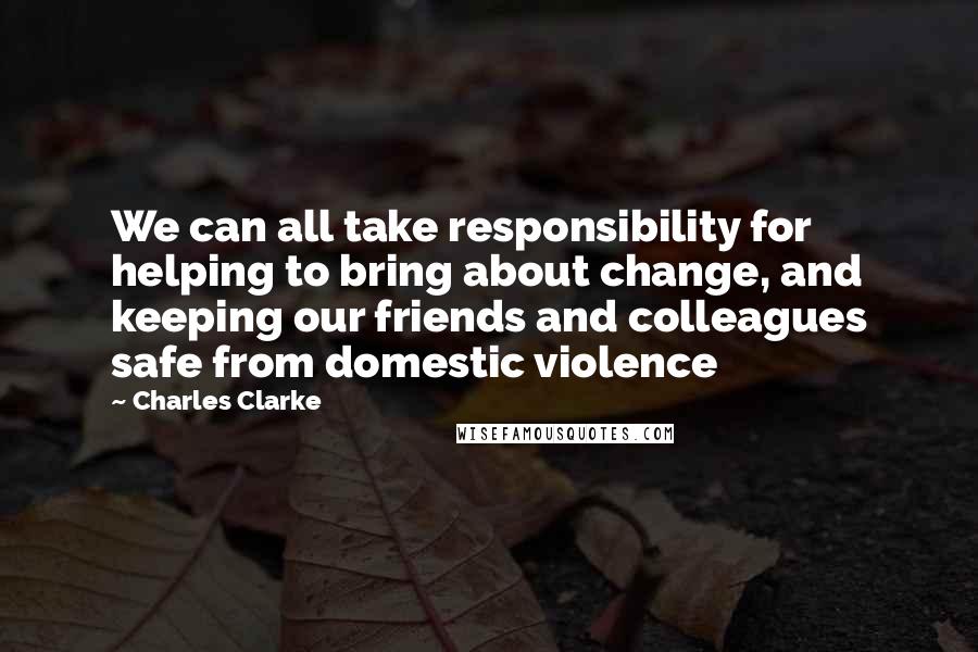 Charles Clarke Quotes: We can all take responsibility for helping to bring about change, and keeping our friends and colleagues safe from domestic violence