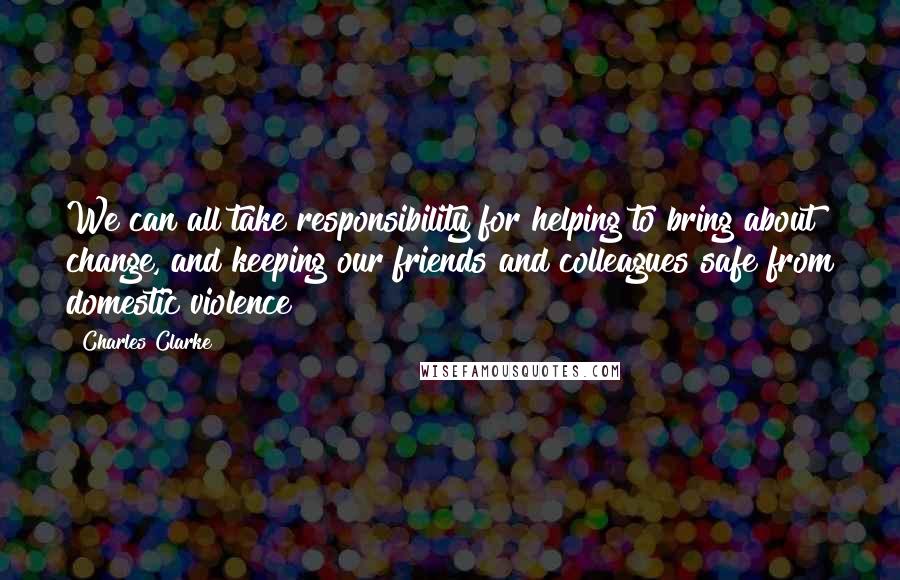 Charles Clarke Quotes: We can all take responsibility for helping to bring about change, and keeping our friends and colleagues safe from domestic violence