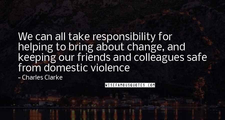 Charles Clarke Quotes: We can all take responsibility for helping to bring about change, and keeping our friends and colleagues safe from domestic violence