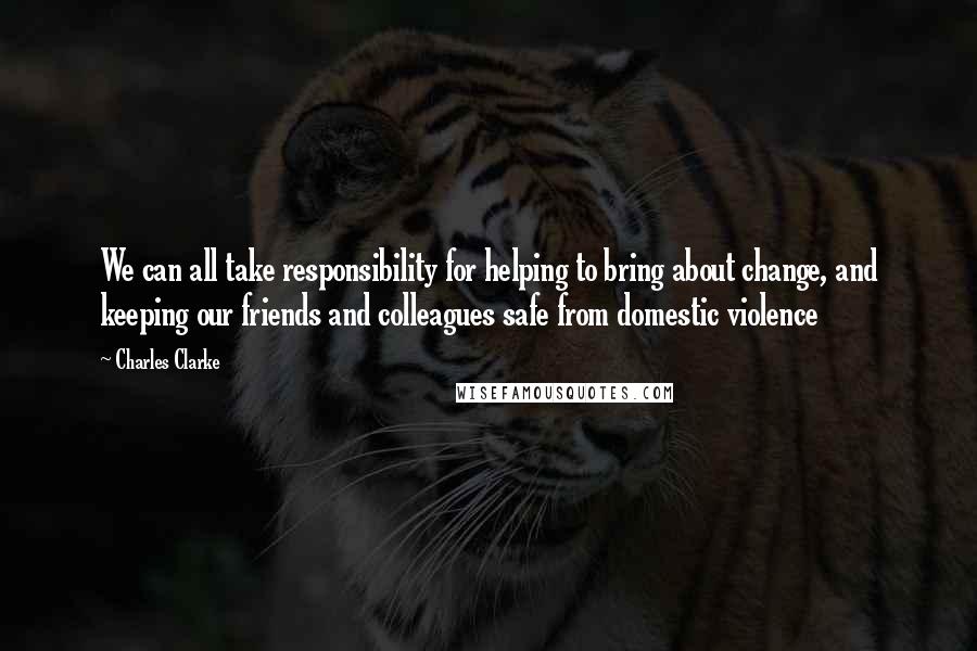 Charles Clarke Quotes: We can all take responsibility for helping to bring about change, and keeping our friends and colleagues safe from domestic violence