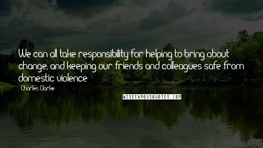 Charles Clarke Quotes: We can all take responsibility for helping to bring about change, and keeping our friends and colleagues safe from domestic violence