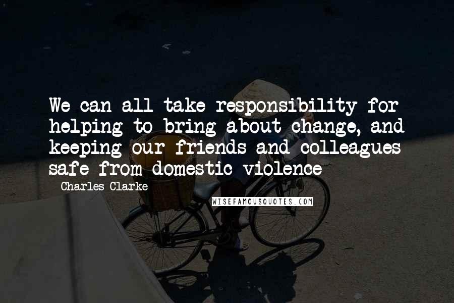 Charles Clarke Quotes: We can all take responsibility for helping to bring about change, and keeping our friends and colleagues safe from domestic violence