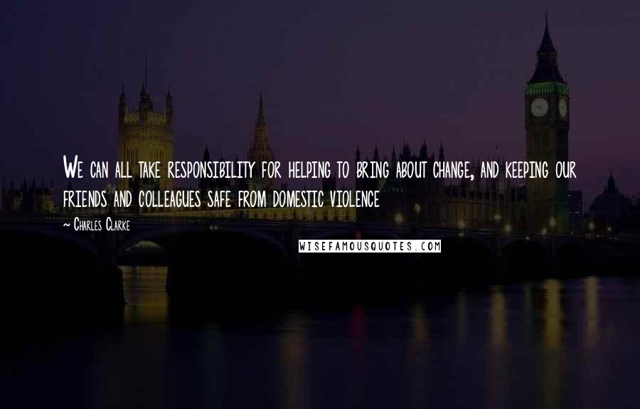 Charles Clarke Quotes: We can all take responsibility for helping to bring about change, and keeping our friends and colleagues safe from domestic violence