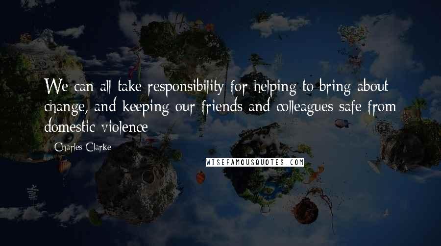 Charles Clarke Quotes: We can all take responsibility for helping to bring about change, and keeping our friends and colleagues safe from domestic violence