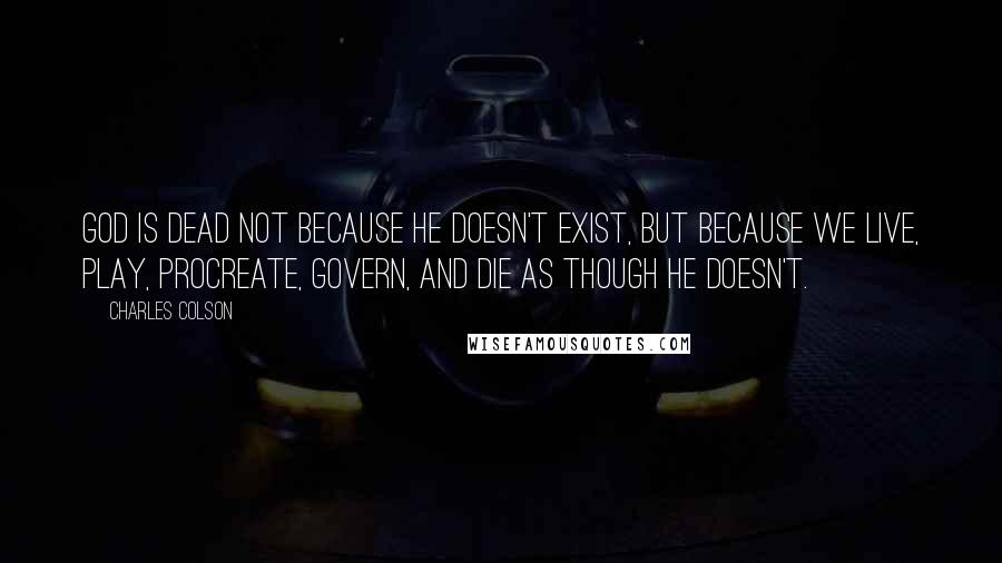 Charles Colson Quotes: God is dead not because He doesn't exist, but because we live, play, procreate, govern, and die as though He doesn't.