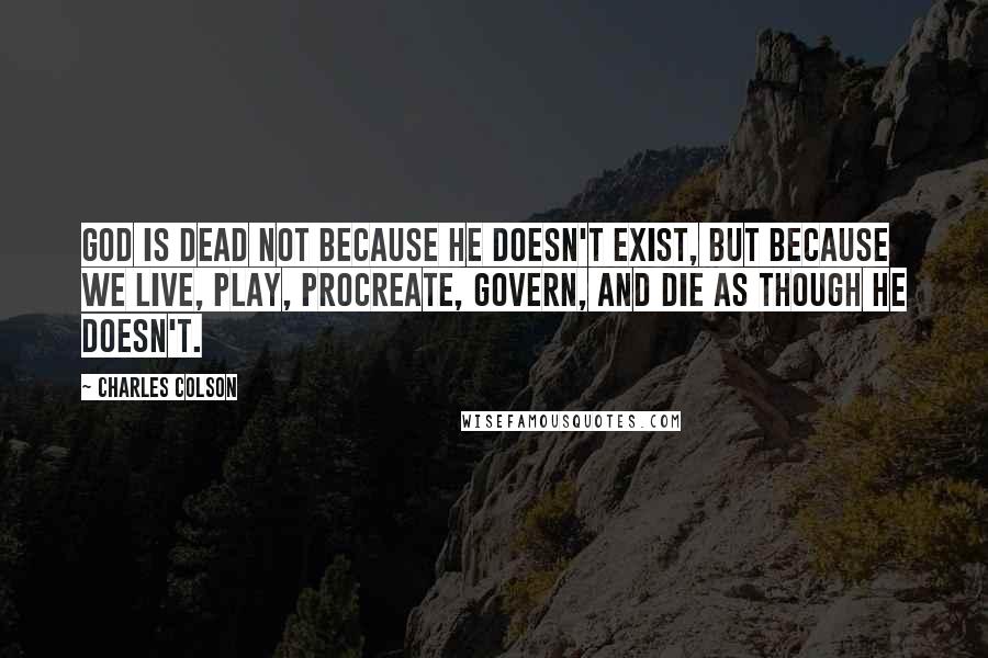 Charles Colson Quotes: God is dead not because He doesn't exist, but because we live, play, procreate, govern, and die as though He doesn't.