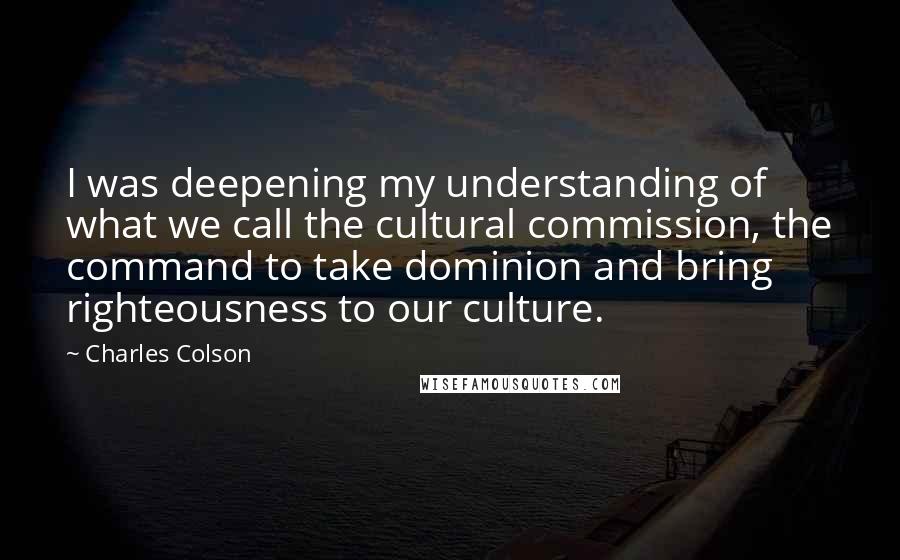 Charles Colson Quotes: I was deepening my understanding of what we call the cultural commission, the command to take dominion and bring righteousness to our culture.