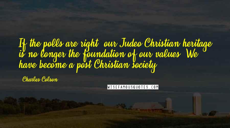 Charles Colson Quotes: If the polls are right, our Judeo-Christian heritage is no longer the foundation of our values. We have become a post-Christian society.