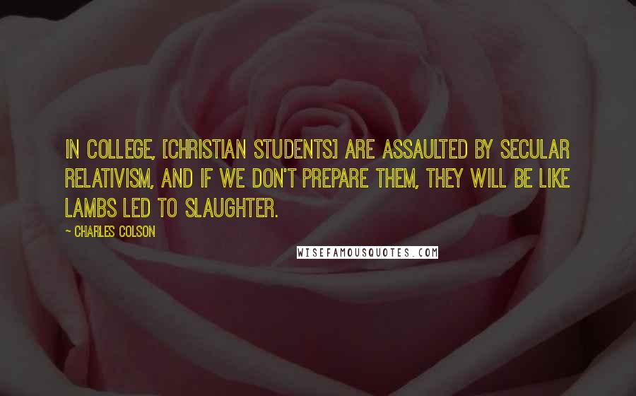 Charles Colson Quotes: In college, [Christian students] are assaulted by secular relativism, and if we don't prepare them, they will be like lambs led to slaughter.