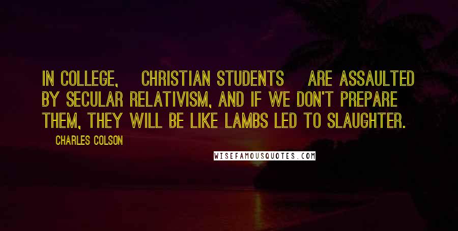 Charles Colson Quotes: In college, [Christian students] are assaulted by secular relativism, and if we don't prepare them, they will be like lambs led to slaughter.