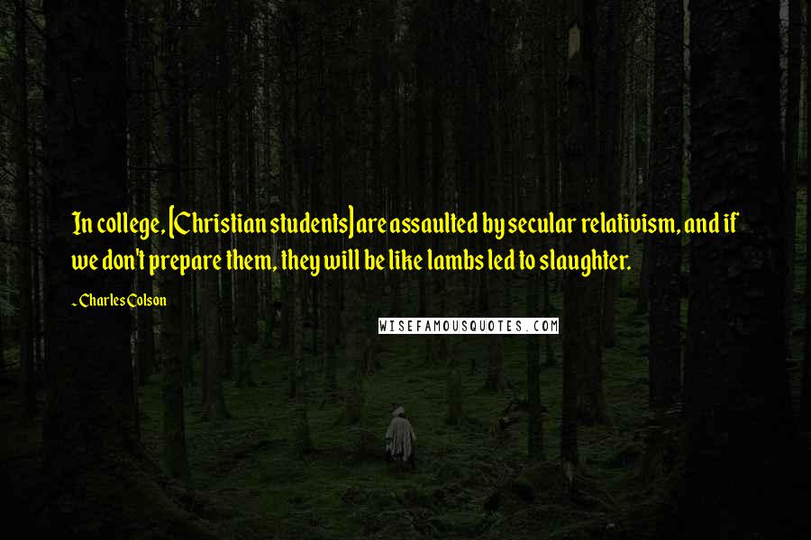 Charles Colson Quotes: In college, [Christian students] are assaulted by secular relativism, and if we don't prepare them, they will be like lambs led to slaughter.