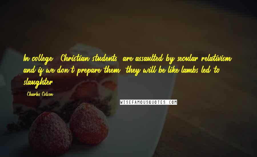 Charles Colson Quotes: In college, [Christian students] are assaulted by secular relativism, and if we don't prepare them, they will be like lambs led to slaughter.