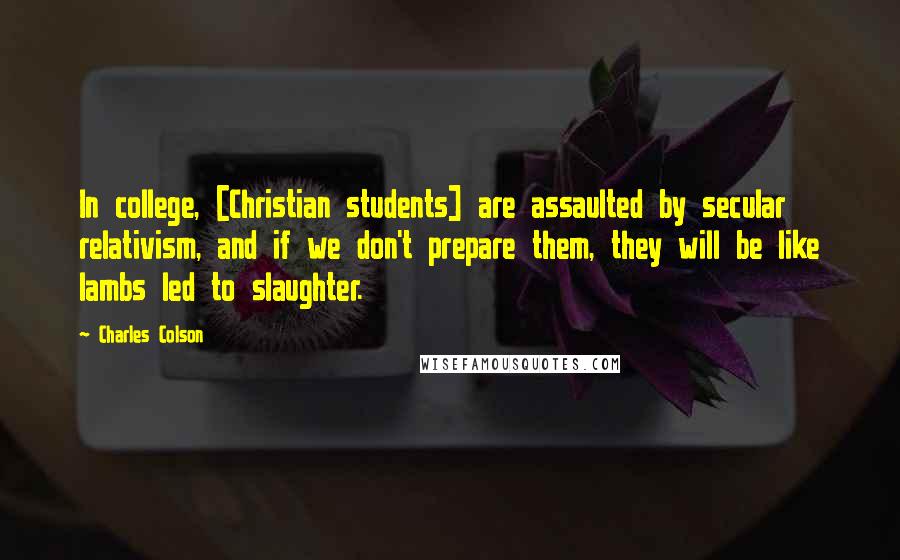 Charles Colson Quotes: In college, [Christian students] are assaulted by secular relativism, and if we don't prepare them, they will be like lambs led to slaughter.