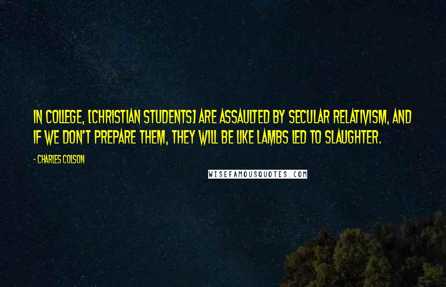 Charles Colson Quotes: In college, [Christian students] are assaulted by secular relativism, and if we don't prepare them, they will be like lambs led to slaughter.