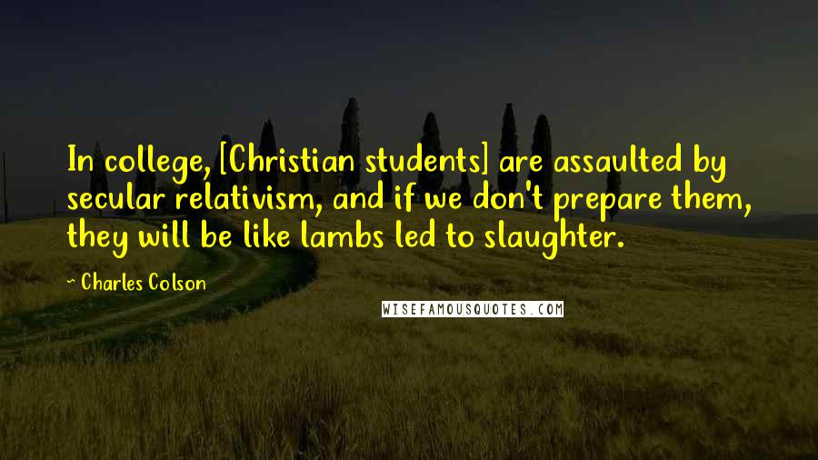 Charles Colson Quotes: In college, [Christian students] are assaulted by secular relativism, and if we don't prepare them, they will be like lambs led to slaughter.