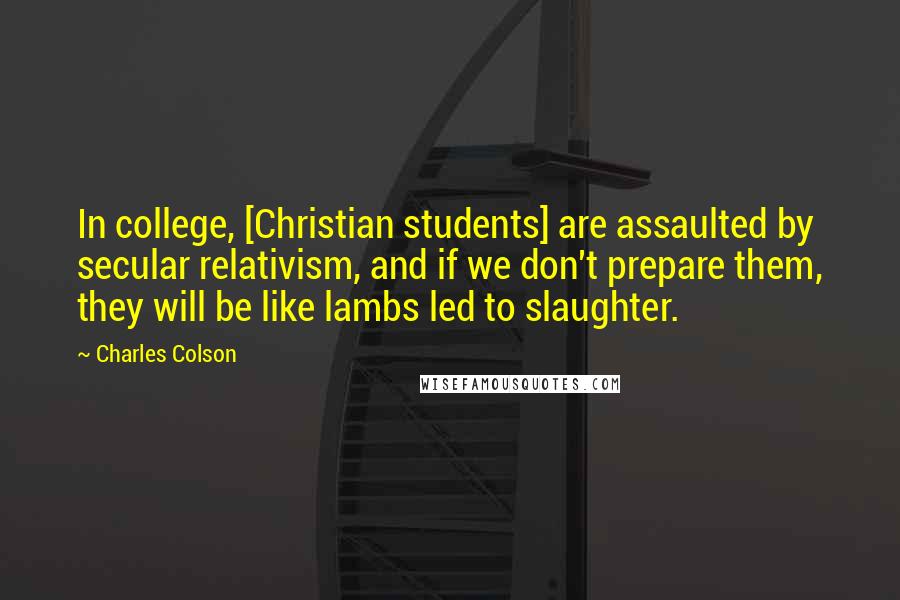 Charles Colson Quotes: In college, [Christian students] are assaulted by secular relativism, and if we don't prepare them, they will be like lambs led to slaughter.