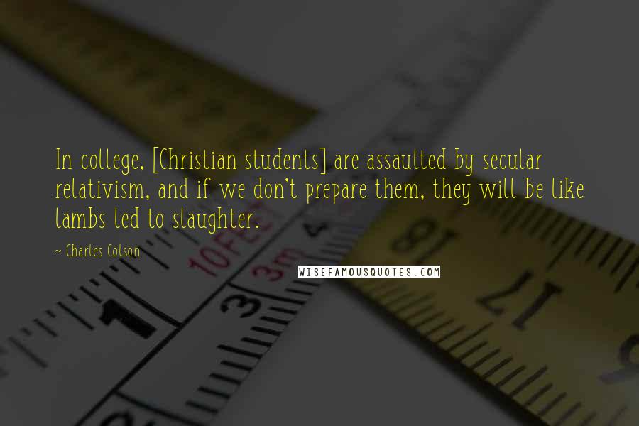 Charles Colson Quotes: In college, [Christian students] are assaulted by secular relativism, and if we don't prepare them, they will be like lambs led to slaughter.