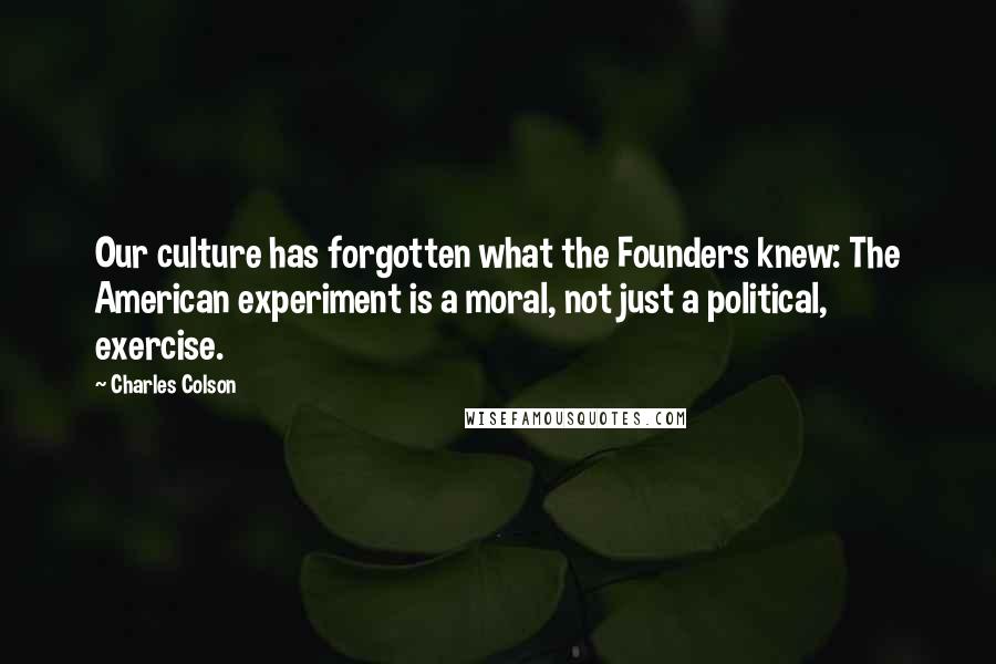 Charles Colson Quotes: Our culture has forgotten what the Founders knew: The American experiment is a moral, not just a political, exercise.