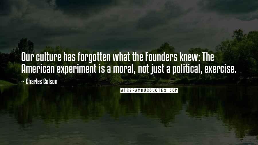 Charles Colson Quotes: Our culture has forgotten what the Founders knew: The American experiment is a moral, not just a political, exercise.