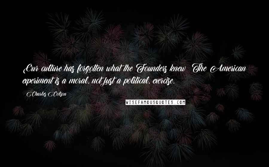 Charles Colson Quotes: Our culture has forgotten what the Founders knew: The American experiment is a moral, not just a political, exercise.
